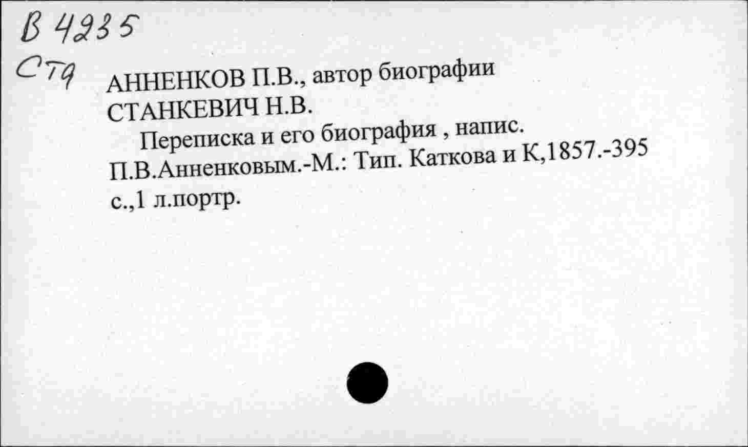 ﻿АННЕНКОВ П.В., автор биографии СТАНКЕВИЧ Н.В.
Переписка и его биография , напис. П.В.Анненковым.-М.: Тип. Каткова и К,1857.-395 с.,1 л.портр.